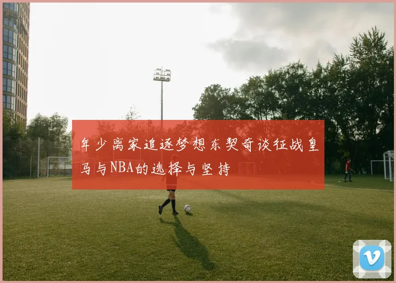 年少离家追逐梦想东契奇谈征战皇马与NBA的选择与坚持