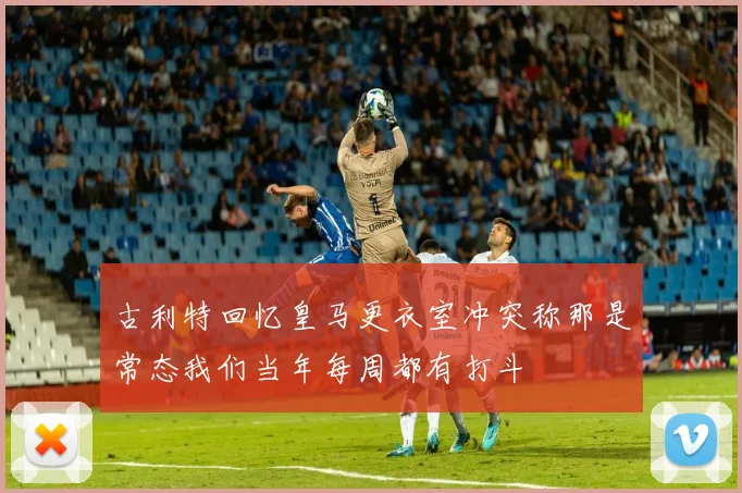 古利特回忆皇马更衣室冲突称那是常态我们当年每周都有打斗
