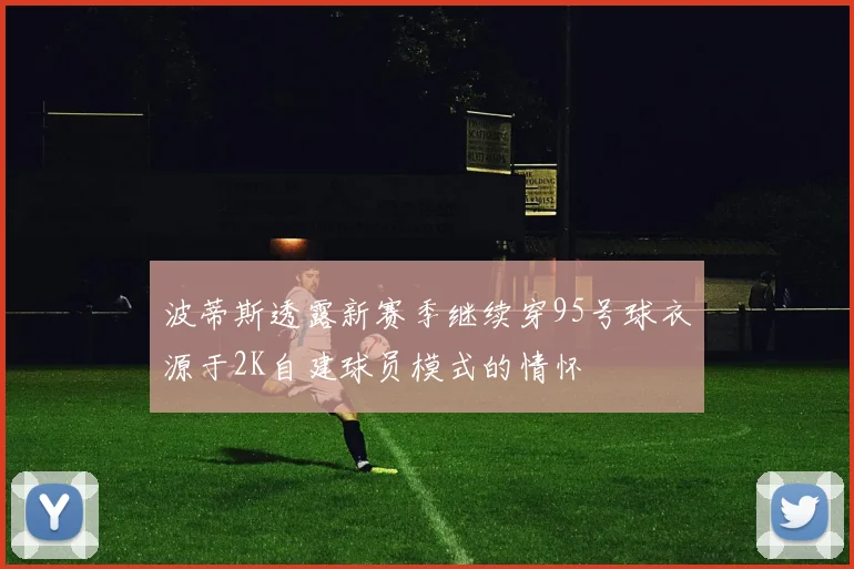 波蒂斯透露新赛季继续穿95号球衣源于2K自建球员模式的情怀