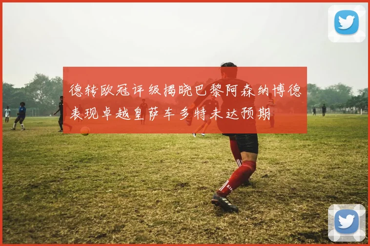 德转欧冠评级揭晓巴黎阿森纳博德表现卓越皇萨车多特未达预期