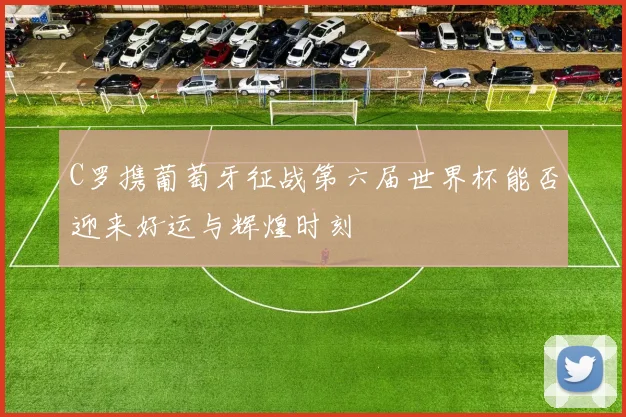 C罗携葡萄牙征战第六届世界杯能否迎来好运与辉煌时刻
