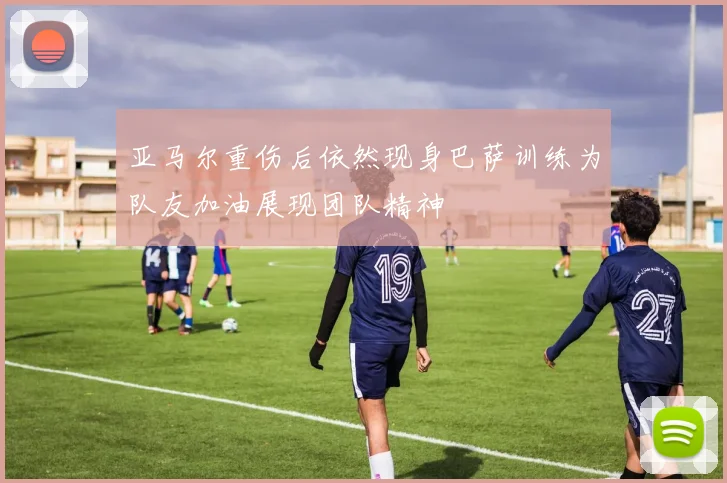 亚马尔重伤后依然现身巴萨训练为队友加油展现团队精神