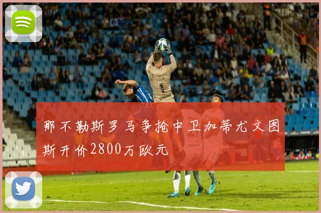 那不勒斯罗马争抢中卫加蒂尤文图斯开价2800万欧元