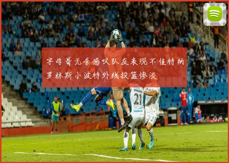 字母哥无奈感叹队友表现不佳特纳罗林斯小波特外线投篮惨淡