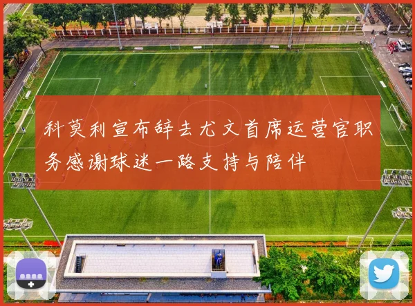 科莫利宣布辞去尤文首席运营官职务感谢球迷一路支持与陪伴