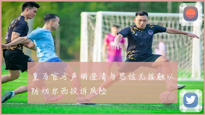 皇马官方声明澄清与恩佐无接触以防切尔西投诉风险