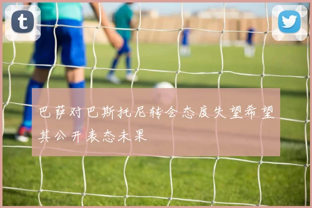 巴萨对巴斯托尼转会态度失望希望其公开表态未果