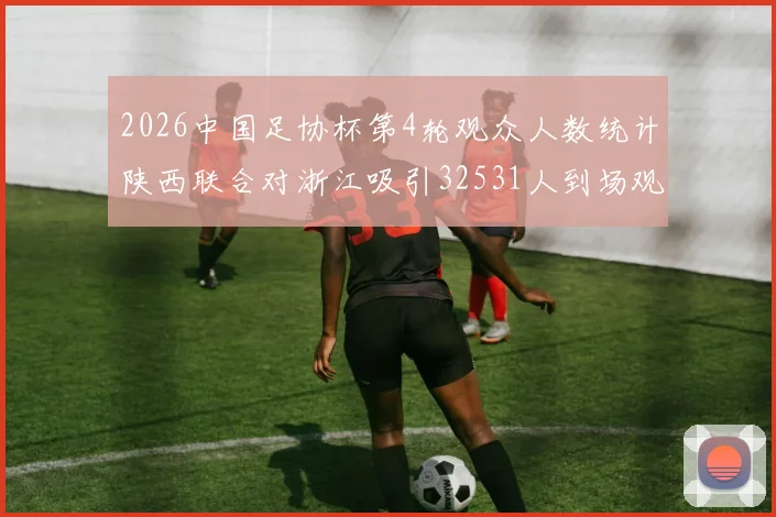 2026中国足协杯第4轮观众人数统计陕西联合对浙江吸引32531人到场观看