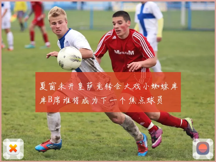 夏窗未开皇萨竞转会大戏小蜘蛛库库B席谁将成为下一个焦点球员