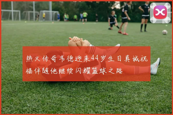 热火传奇韦德迎来44岁生日真诚祝福伴随他继续闪耀篮球之路