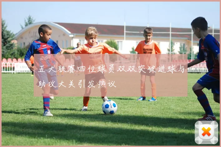 五大联赛四位球员双双突破进球与助攻大关引发热议