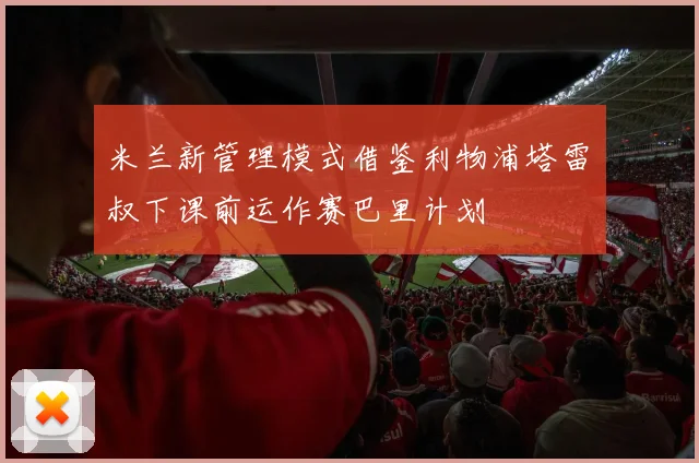 米兰新管理模式借鉴利物浦塔雷囧叔下课前运作赛巴里计划