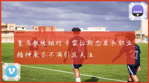 皇马教练组对卡雷拉斯态度和职业精神表示不满引发关注