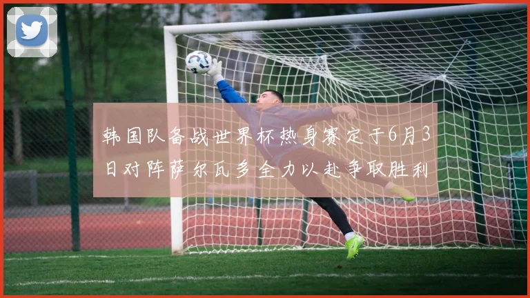 韩国队备战世界杯热身赛定于6月3日对阵萨尔瓦多全力以赴争取胜利