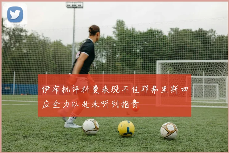 伊布批评科曼表现不佳邓弗里斯回应全力以赴未听到指责