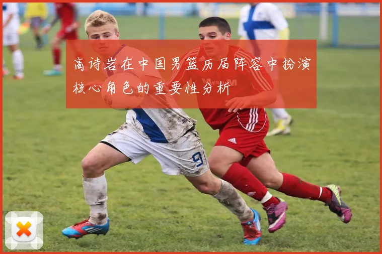 高诗岩在中国男篮历届阵容中扮演核心角色的重要性分析