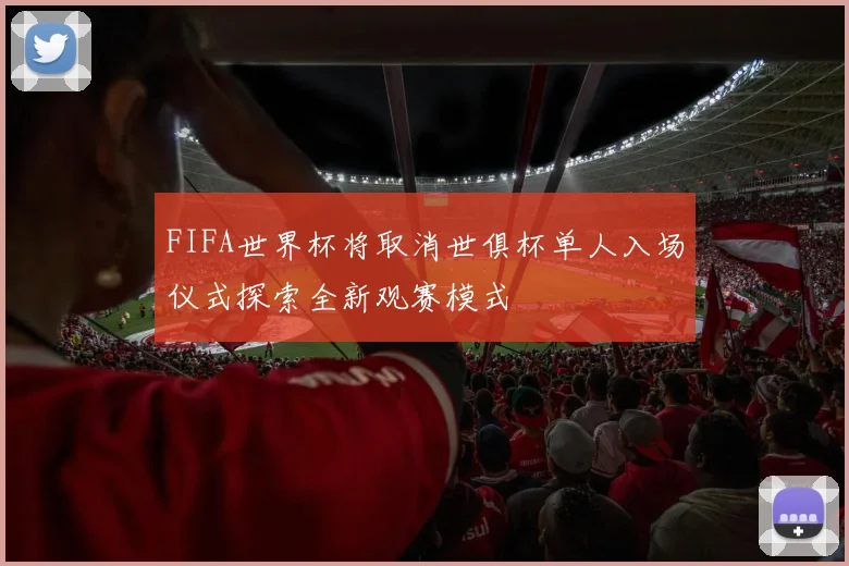 FIFA世界杯将取消世俱杯单人入场仪式探索全新观赛模式